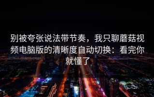 别被夸张说法带节奏，我只聊蘑菇视频电脑版的清晰度自动切换：看完你就懂了