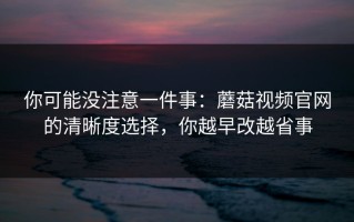 你可能没注意一件事：蘑菇视频官网的清晰度选择，你越早改越省事