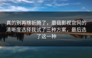真的别再瞎折腾了，蘑菇影视官网的清晰度选择我试了三种方案，最后选了这一种