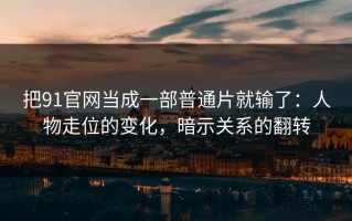 把91官网当成一部普通片就输了：人物走位的变化，暗示关系的翻转