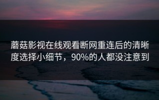 蘑菇影视在线观看断网重连后的清晰度选择小细节，90%的人都没注意到