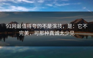 91网最值得夸的不是演技，是：它不完美，可那种真诚太少见