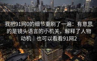 我把91网0的细节重刷了一遍：有意思的是镜头语言的小机关，解释了人物动机｜也可以看看91网2