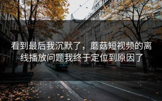 看到最后我沉默了，蘑菇短视频的离线播放问题我终于定位到原因了