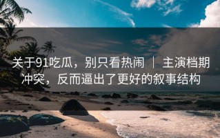 关于91吃瓜，别只看热闹 ｜ 主演档期冲突，反而逼出了更好的叙事结构