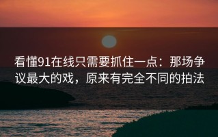 看懂91在线只需要抓住一点：那场争议最大的戏，原来有完全不同的拍法