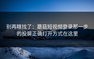 别再瞎找了：蘑菇短视频登录那一步的投屏正确打开方式在这里