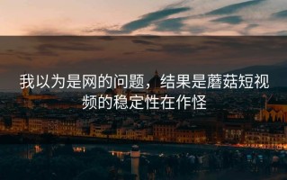 我以为是网的问题，结果是蘑菇短视频的稳定性在作怪