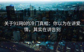 关于91网0的冷门真相：你以为在讲爱情，其实在讲告别