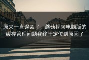 原来一直误会了，蘑菇视频电脑版的缓存管理问题我终于定位到原因了