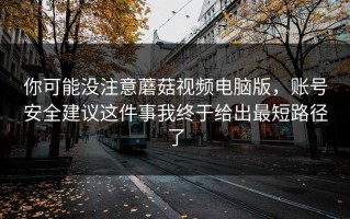 你可能没注意蘑菇视频电脑版，账号安全建议这件事我终于给出最短路径了
