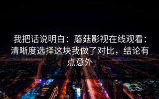 我把话说明白：蘑菇影视在线观看：清晰度选择这块我做了对比，结论有点意外