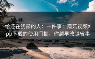给还在犹豫的人：一件事：蘑菇视频app下载的使用门槛，你越早改越省事