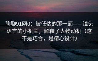 聊聊91网0：被低估的那一面——镜头语言的小机关，解释了人物动机（这不是巧合，是精心设计）