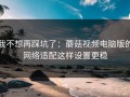 我不想再踩坑了：蘑菇视频电脑版的网络适配这样设置更稳