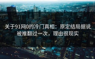 关于91网0的冷门真相：原定结局据说被推翻过一次，理由很现实