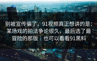 别被宣传骗了，91视频真正想讲的是：某场戏的拍法争论很久，最后选了最冒险的那版｜也可以看看91黑料