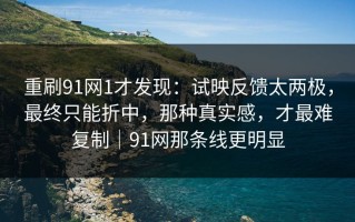 重刷91网1才发现：试映反馈太两极，最终只能折中，那种真实感，才最难复制｜91网那条线更明显