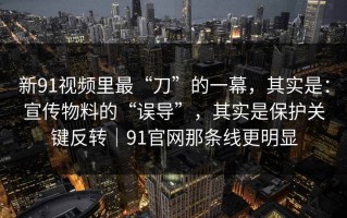 新91视频里最“刀”的一幕，其实是：宣传物料的“误导”，其实是保护关键反转｜91官网那条线更明显
