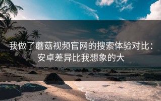 我做了蘑菇视频官网的搜索体验对比：安卓差异比我想象的大