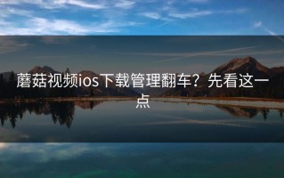 蘑菇视频ios下载管理翻车？先看这一点