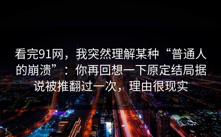 看完91网，我突然理解某种“普通人的崩溃”：你再回想一下原定结局据说被推翻过一次，理由很现实-第1张图片-蘑菇视频app下载 - 安卓苹果双端支持