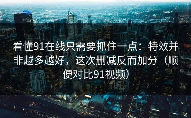 看懂91在线只需要抓住一点：特效并非越多越好，这次删减反而加分（顺便对比91视频）