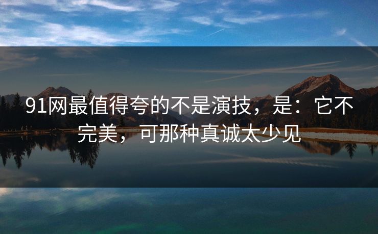 91网最值得夸的不是演技,是:它不完美,可那种真诚太少见 91网最值得夸的不是演技,是:它不完美,可那种真诚太少见