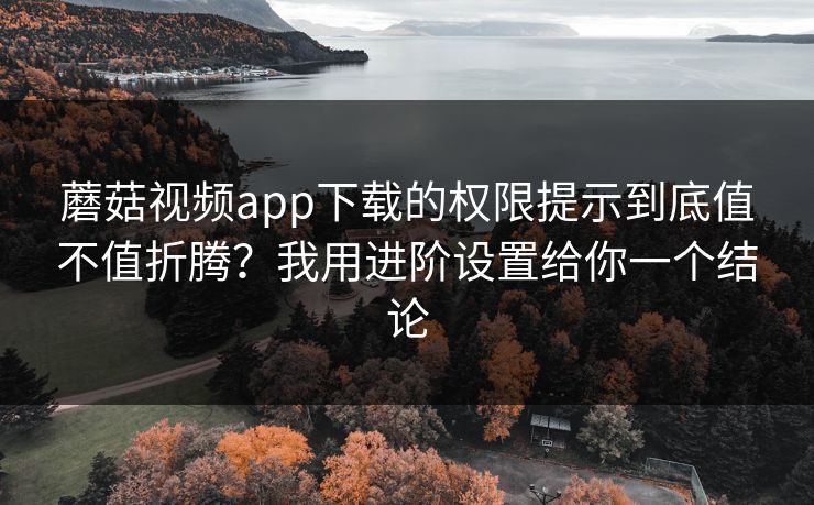 蘑菇视频app下载的权限提示到底值不值折腾？我用进阶设置给你一个结论
