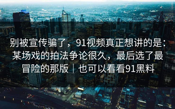 别被宣传骗了，91视频真正想讲的是：某场戏的拍法争论很久，最后选了最冒险的那版｜也可以看看91黑料