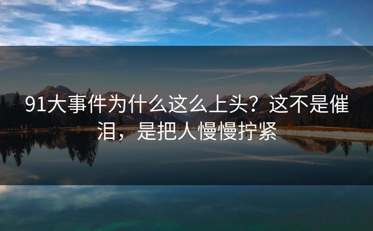 91大事件为什么这么上头？这不是催泪，是把人慢慢拧紧