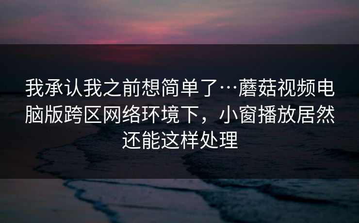 我承认我之前想简单了…蘑菇视频电脑版跨区网络环境下，小窗播放居然还能这样处理