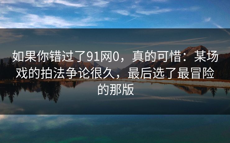 如果你错过了91网0,真的可惜:某场戏的拍法争论很久,最后选了最冒险的那版 如果你错过了91网0,真的可惜:某场戏的拍法争论很久,最后选了最冒险的那版