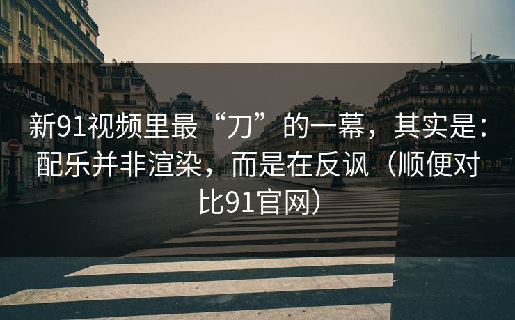 新91视频里最“刀”的一幕,其实是:配乐并非渲染,而是在反讽(顺便对比91官网) 新91视频里最“刀”的一幕,其实是:配乐并非渲染,而是在反讽(顺便对比91官网)