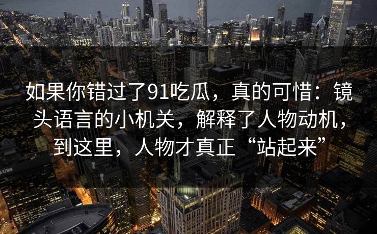 如果你错过了91吃瓜，真的可惜：镜头语言的小机关，解释了人物动机，到这里，人物才真正“站起来”