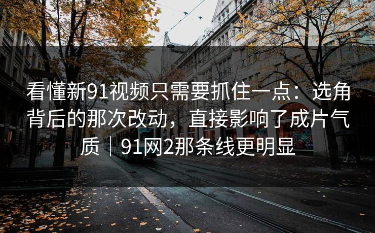看懂新91视频只需要抓住一点：选角背后的那次改动，直接影响了成片气质｜91网2那条线更明显-第1张图片-蘑菇视频app下载 - 安卓苹果双端支持