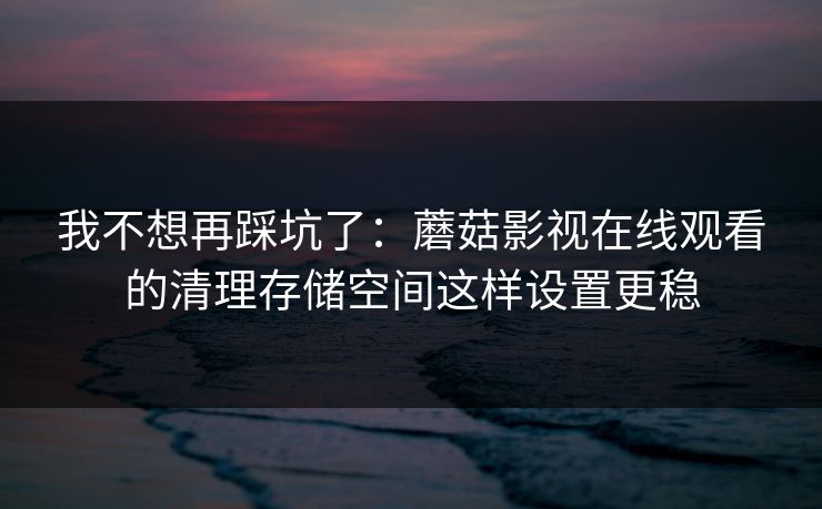 我不想再踩坑了：蘑菇影视在线观看的清理存储空间这样设置更稳