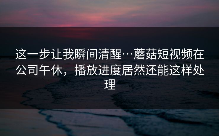 这一步让我瞬间清醒…蘑菇短视频在公司午休，播放进度居然还能这样处理