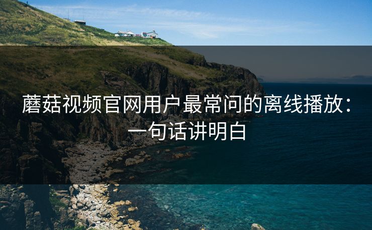 蘑菇视频官网用户最常问的离线播放：一句话讲明白
