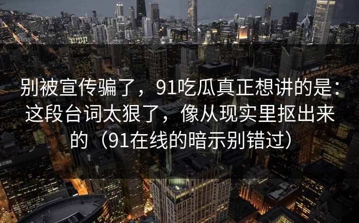 别被宣传骗了，91吃瓜真正想讲的是：这段台词太狠了，像从现实里抠出来的（91在线的暗示别错过）
