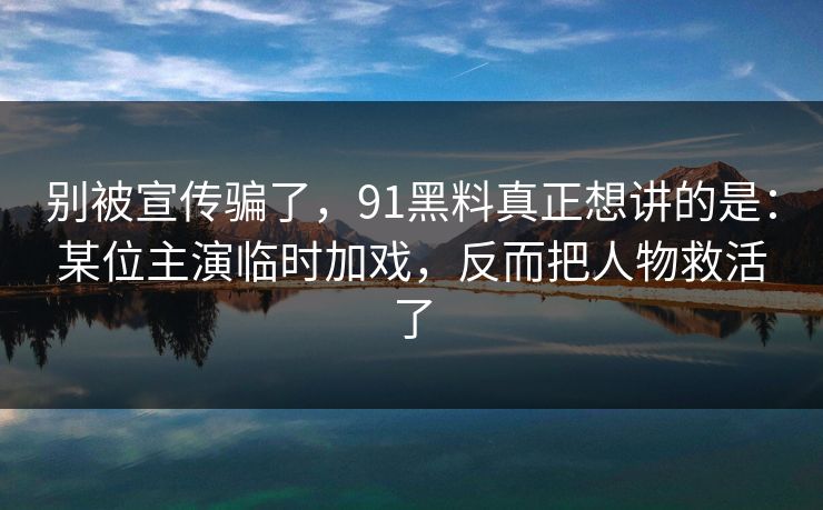 别被宣传骗了，91黑料真正想讲的是：某位主演临时加戏，反而把人物救活了