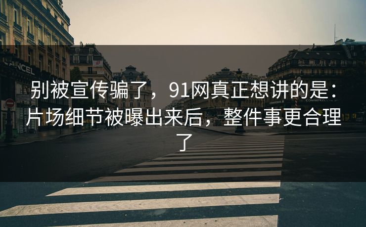 别被宣传骗了，91网真正想讲的是：片场细节被曝出来后，整件事更合理了