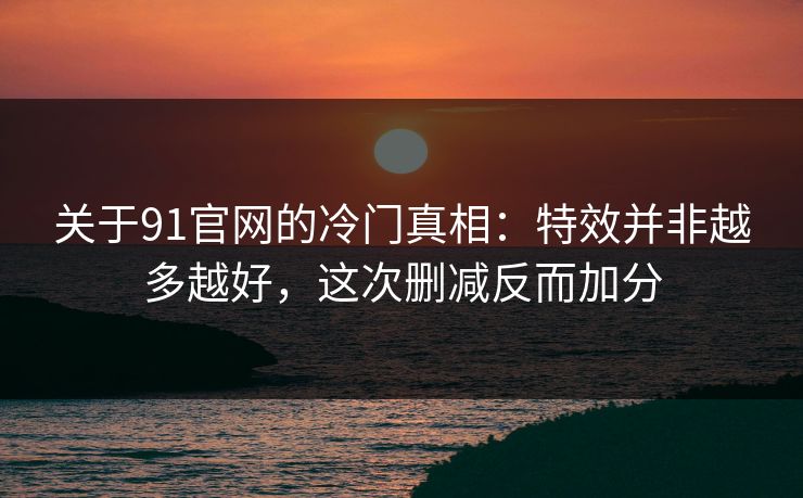关于91官网的冷门真相：特效并非越多越好，这次删减反而加分