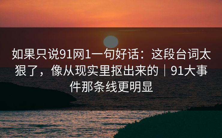 如果只说91网1一句好话：这段台词太狠了，像从现实里抠出来的｜91大事件那条线更明显