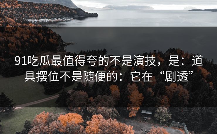 91吃瓜最值得夸的不是演技，是：道具摆位不是随便的：它在“剧透”