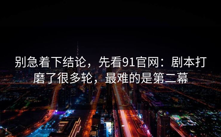别急着下结论，先看91官网：剧本打磨了很多轮，最难的是第二幕-第1张图片-蘑菇视频app下载 - 安卓苹果双端支持