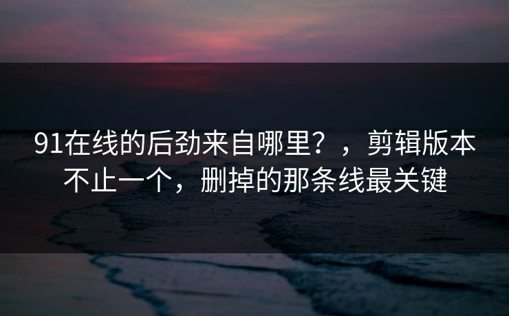 91在线的后劲来自哪里？，剪辑版本不止一个，删掉的那条线最关键