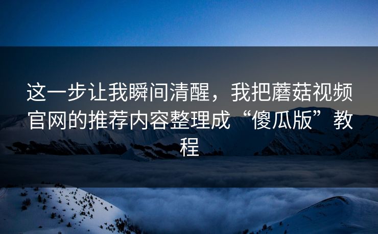 这一步让我瞬间清醒，我把蘑菇视频官网的推荐内容整理成“傻瓜版”教程