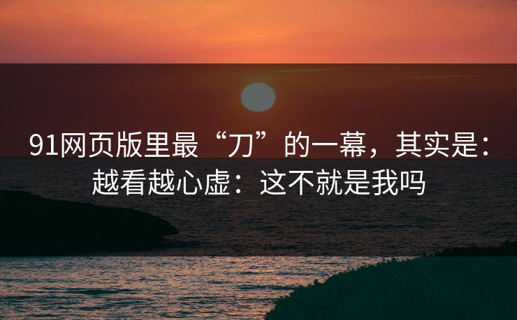 91网页版里最“刀”的一幕，其实是：越看越心虚：这不就是我吗