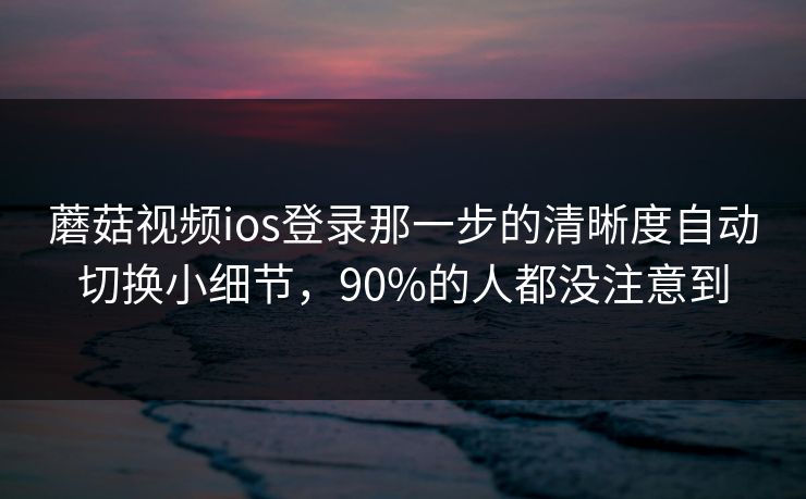 蘑菇视频ios登录那一步的清晰度自动切换小细节，90%的人都没注意到